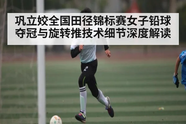 巩立姣全国田径锦标赛女子铅球夺冠与旋转推技术细节深度解读 - kaiyun