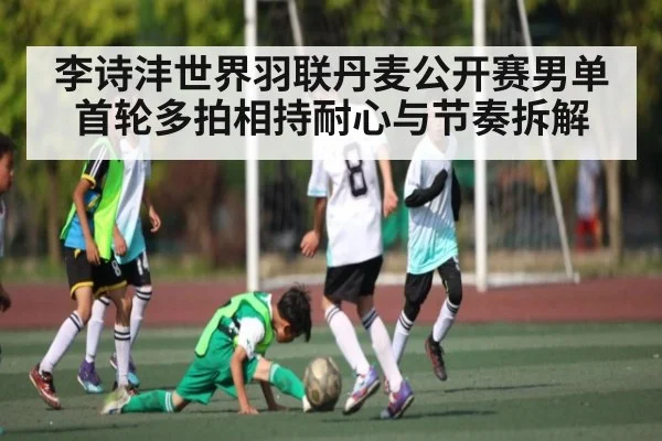 李诗沣世界羽联丹麦公开赛男单首轮多拍相持耐心与节奏拆解