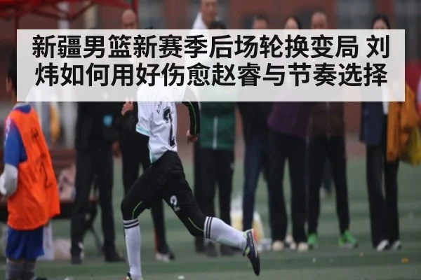 新疆男篮新赛季后场轮换变局 刘炜如何用好伤愈赵睿与节奏选择（kaiyun）